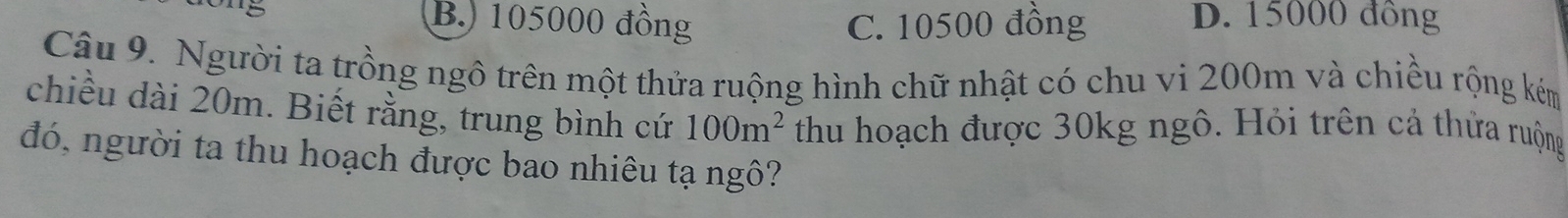 B.) 105000 đồng C. 10500 đồng D. 15000 đồng
Câu 9. Người ta trồng ngô trên một thửa ruộng hình chữ nhật có chu vi 200m và chiều rộng kém
chiều dài 20m. Biết rằng, trung bình cứ 100m^2 thu hoạch được 30kg ngô. Hỏi trên cả thửa ruộng
đó, người ta thu hoạch được bao nhiêu tạ ngô?