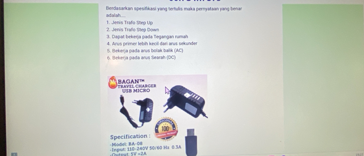 Berdasarkan spesifikasi yang tertulis maka pernyataan yang benar 
adalah.... 
1. Jenis Trafo Step Up 
2. Jenis Trafo Step Down 
3. Dapat bekerja pada Tegangan rumah 
4. Arus primer lebih kecil dari arus sekunder 
5. Bekerja pada arus bolak balik (AC) 
6. Bekerja pada arus Searah (DC) 
Outout 5V=2A 1927