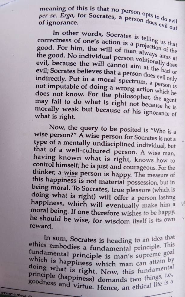 meaning of this is that no person opts to do evil 
per se. Érgø, for Socrates, a person does evil out 
of ignorance. 
In other words, Socrates is telling us that 
correctness of one's action is a projection of the 
good. For him, the will of man always aims at 
the good. No individual person volitionally does 
evil, because the will cannot aim at the bad or 
evil; Socrates believes that a person does evil only 
indirectly. Put in a moral spectrum, a person is 
not imputable of doing a wrong action which he 
does not know. For the philosopher, the agent 
may fail to do what is right not because he is 
morally weak but because of his ignorance of 
what is right. 
Now, the query to be posited is “Who is a 
wise person?” A wise person for Socrates is not a 
type of a mentally undisciplined individual, but 
that of a well-cultured person. A wise man, 
having known what is right, knows how to 
control himself; he is just and courageous. For the 
thinker, a wise person is happy. The measure of 
this happiness is not material possession, but in 
being moral. To Socrates, true pleasure (which is 
doing what is right) will offer a person lasting 
happiness, which will eventually make him a D 
moral being. If one therefore wishes to be happy 
he should be wise, for wisdom itself is its own 
reward. 
In sum, Socrates is heading to an idea that 
ethics embodies a fundamental principle. This 
fundamental principle is man's supreme goall. 
which is happiness which man can attain by 
doing what is right. Now, this fundamental 
principle (happiness) demands two things, i.e., 
goodness and virtue. Hence, an ethical life is a