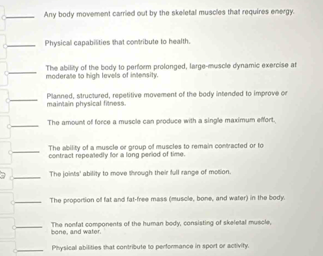 Any body movement carried out by the skeletal muscles that requires energy. 
_Physical capabilities that contribute to health. 
_ 
The ability of the body to perform prolonged, large-muscle dynamic exercise at 
C moderate to high levels of intensity. 
_ 
Planned, structured, repetitive movement of the body intended to improve or 
maintain physical fitness. 
C_ The amount of force a muscle can produce with a single maximum effort. 
_ 
The ability of a muscle or group of muscles to remain contracted or to 
contract repeatedly for a long period of time. 
_ 
a The joints' ability to move through their full range of motion. 
_The proportion of fat and fat-free mass (muscle, bone, and water) in the body. 
_The nonfat components of the human body, consisting of skeletal muscle, 
bone, and water. 
_ 
Physical abilities that contribute to performance in sport or activity.