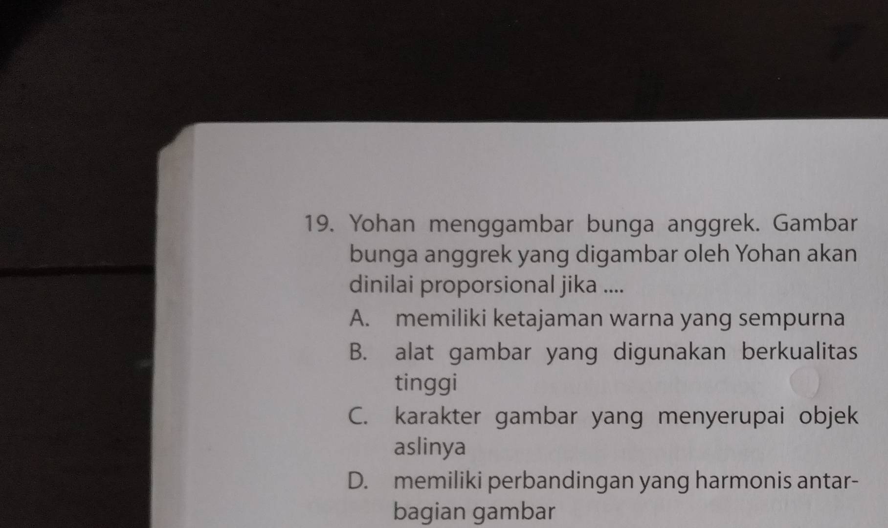 Yohan menggambar bunga anggrek. Gambar
bunga anggrek yang digambar oleh Yohan akan
dinilai proporsional jika ....
A. memiliki ketajaman warna yang sempurna
B. alat gambar yang digunakan berkualitas
tinggi
C. karakter gambar yang menyerupai objek
aslinya
D. memiliki perbandingan yang harmonis antar-
bagian gambar