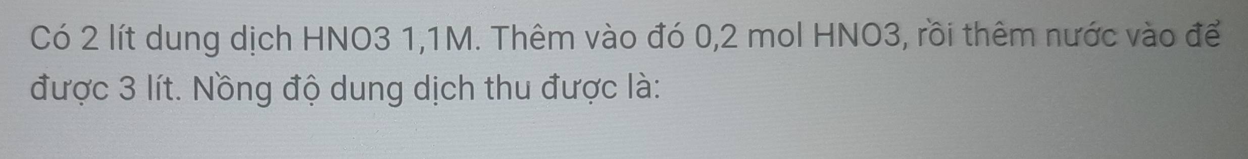 Có 2 lít dung dịch HNO3 1,1M. Thêm vào đó 0, 2 mol HNO3, rồi thêm nước vào để 
được 3 lít. Nồng độ dung dịch thu được là: