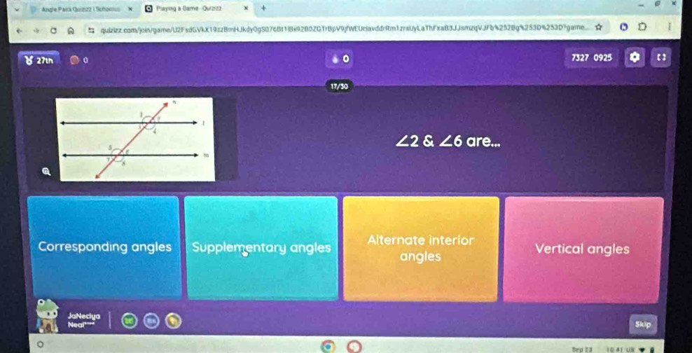 Angle Pará Quizizz | Schoons Playing a Game - Quizizz
:; quizizz.com/join/game/U2FsdGVkX19zzBmHJkdy0gS076Bf1iBi92B0ZGTr8pV9jfWEUciavddrRm1zraUyLaThFxaB3JJsmzqVJFb%2528g%253D%253D?game
27th 0 7327 0925
17/30
∠ 2 & ∠ 6 are...
Corresponding angles Supplementary angles Alternate interior Vertical angles
angles
JaNeciya
Neal
Skip