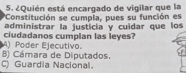 ¿Quién está encargado de vigilar que la
'Constitución se cumpla, pues su función es
administrar la justicia y cuidar que los
ciudadanos cumplan las leyes?
A) Poder Ejecutivo.
B) Cámara de Diputados.
C) Guardia Nacional.