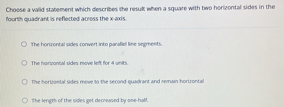 Choose a valid statement which describes the result when a square with two horizontal sides in the
fourth quadrant is reflected across the x-axis.
The horizontal sides convert into parallel line segments.
The horizontal sides move left for 4 units.
The horizontal sides move to the second quadrant and remain horizontal
The length of the sides get decreased by one-half.