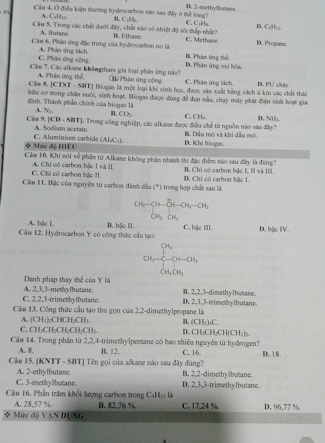 D. 2-methylbutane.
Câu 4. Ở điều kiện thường hydrocarbon nào sau đây ở thể lỏng?
A. C4H10.
trợ B. C2H₆. C. C₃H₈. D. C5H₁2.
Câu 5. Trong các chất dưới đây, chất nào có nhiệt độ sôi thấp nhất?
A. Butane. B. Ethane. C. Methane. D. Propane.
Câu 6. Phản ứng đặc trưng của hydrocarbon no là
A. Phản ứng tách. B. Phản ứng thế.
C. Phản ứng cộng. D. Phản ứng oxi hóa.
Câu 7. Các alkane khôngtham gia loại phản ứng nào?
A. Phản ứng thế. B. Phản ứng cộng. C. Phản ứng tách. D. PƯ cháy.
Câu 8. CTS ST - SBT] Biogas là một loại khí sinh học, được sản xuất bằng cách ủ kín các chất thải
hữu cơ trong chăn nuôi, sinh hoạt. Biogas được dùng để đun nấu, chạy máy phát điện sinh hoạt gia
đình. Thành phần chính của biogas là
B. CO_2.
A. N_2. C. CH₄. D. NH3.
Câu 9. [CD-SBT]. Trong công nghiệp, các alkane được điều chế từ nguồn nào sau đây?
A. Sodium acetate. B. Dầu mỏ và khí dầu mỏ.
C. Aluminium carbide (Al₄C₃). D. Khí biogas.
*  Mức độ HIEU
Câu 10. Khi nói về phân tử Alkane không phân nhánh thì đặc điểm nào sau đây là đúng?
A. Chi có carbon bậc I và II. B. Chỉ có carbon bậc I, II và III.
C. Chỉ có carbon bậc II. D. Chỉ có carbon bậc I.
Câu 11. Bậc của nguyên tử carbon đánh dấu (*) trong hợp chất sau là
CH_3-CH-CH-CH_2-CH_2-CH_3
A. bậc I. B. bậc II. C. bậc III.
D. bậc IV.
Câu 12. Hydrocarbon Y có công thức cấu tạo:
Danh pháp thay thế của Y là
CH_3-CH-CH_3 CH_3CH_CH_3CH_2
A. 2,3,3-methylbutane. B. 2,2,3-dimethylbutane.
C. 2,2,3-trimethylbutane. D. 2,3,3-trimethylbutane.
Câu 13. Công thức cấu tạo thu gọn của 2,2-dimethylpropane là
A. (CH_3) 2CH CH_2CH_3. B. (CH₃)4C.
C. CH_3CH_2CH_2CH_2CH_3.
D. CH_3CH_2CH(CH_3)_2
Câu 14. Trong phân tử 2,2,4-trimethylpentane có bao nhiêu nguyên tử hydrogen?
A. 8. B. 12. C. 16. D. 18.
Câu 15. [KNTT - SBT] Tên gọi của alkane nào sau đây đúng?
A. 2-ethylbutane. B. 2,2-dimethylbutane.
C. 3-methylbutane. D. 2,3,3-trimethylbutane.
Câu 16. Phần trăm khối lượng carbon trong C4H₁0 là
A. 28,57 %. B. 82,76 %. C. 17,24 %. D. 96,77 %.
* Mức độ VậN DỤNG