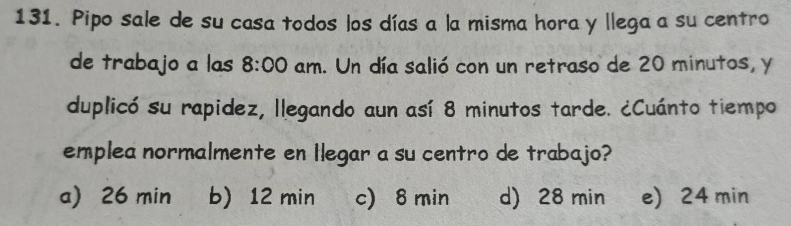 Pipo sale de su casa todos los días a la misma hora y llega a su centro
de trabajo a las 8:00 am. Un día salió con un retraso de 20 minutos, y
duplicó su rapidez, llegando aun así 8 minutos tarde. ¿Cuánto tiempo
emplea normalmente en Ilegar a su centro de trabajo?
a) 26 min b) 12 min c) 8 min d) 28 min e) 24 min