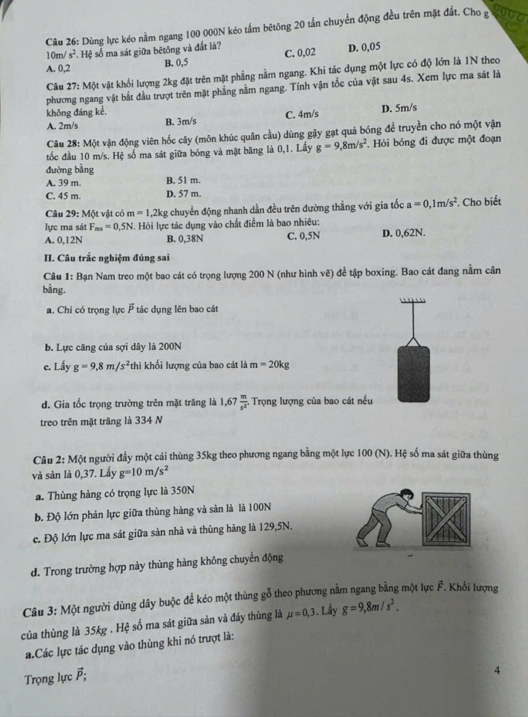 Dùng lực kéo nằm ngang 100 000N kéo tấm bêtông 20 tấn chuyển động đều trên mặt đất. Cho g
10m /s^2 *. Hệ số ma sát giữa bêtông và đất là?
A. 0,2 B. 0,5 C. 0,02 D. 0,05
Câu 27: Một vật khối lượng 2kg đặt trên mặt phẳng nằm ngang. Khi tác dụng một lực có độ lớn là 1N theo
phương ngang vật bắt đầu trượt trên mặt phẳng nằm ngang. Tính vận tốc của vật sau 4s. Xem lực ma sát là
không đáng kể. C. 4m/s
A. 2m/s B. 3m/s D. 5m/s
Câu 28: Một vận động viên hốc cây (môn khúc quân cầu) dùng gậy gạt quả bóng để truyền cho nó một vận
tốc đầu 10 m/s. Hệ số ma sát giữa bóng và mặt băng là 0,1. Lấy g=9,8m/s^2. Hỏi bóng đi được một đoạn
đường bằng
A. 39 m. B. 51 m.
C. 45 m. D. 57 m.
Câu 29:M6 t vật có m=1,2kg chuyển động nhanh dần đều trên đường thẳng với gia tốc a=0,1m/s^2. Cho biết
lực ma sát F_ms=0,5N T. Hỏi lực tác dụng vào chất điểm là bao nhiêu:
A. 0,12N B. 0,38N C. 0,5N D. 0,62N.
II. Câu trắc nghiệm đúng sai
Câu 1: Bạn Nam treo một bao cát có trọng lượng 200 N (như hình vẽ) để tập boxing. Bao cát đang nằm cân
bằng.
a. Chỉ có trọng lực  tác dụng lên bao cát
b. Lực căng của sợi dây là 200N
c. Lấy g=9,8m/s^2 thì khối lượng của bao cát là m=20kg
d. Gia tốc trọng trường trên mặt trăng là 1,67 m/s^2 . Trọng lượng của bao cát nếu
treo trên mặt trăng là 334 N
Câu 2: Một người đẩy một cái thùng 35kg theo phương ngang bằng một lực 100 (N). Hệ số ma sát giữa thùng
và sàn là 0,37. Lấy g=10m/s^2
a. Thùng hàng có trọng lực là 350N
b. Độ lớn phản lực giữa thùng hàng và sản là là 100N
c. Độ lớn lực ma sát giữa sàn nhà và thùng hàng là 129,5N.
d. Trong trường hợp này thùng hàng không chuyền động
Câu 3: Một người dùng dây buộc để kéo một thùng gỗ theo phương nằm ngang bằng một lực vector F *. Khối lượng
của thùng là 35kg . Hệ số ma sát giữa sản và đáy thùng là mu =0,3. Lấy g=9,8m/s^2.
a.Các lực tác dụng vào thùng khi nó trượt là:
Trọng lực P:
4