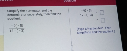 possible 
Simplify the numerator and the 
denominator separately, then find the  (-9(-5))/12-(-3) =□
quotient.
 (-9(-5))/12-(-3) 
(Type a fraction first. Then 
simplify to find the quotient.)