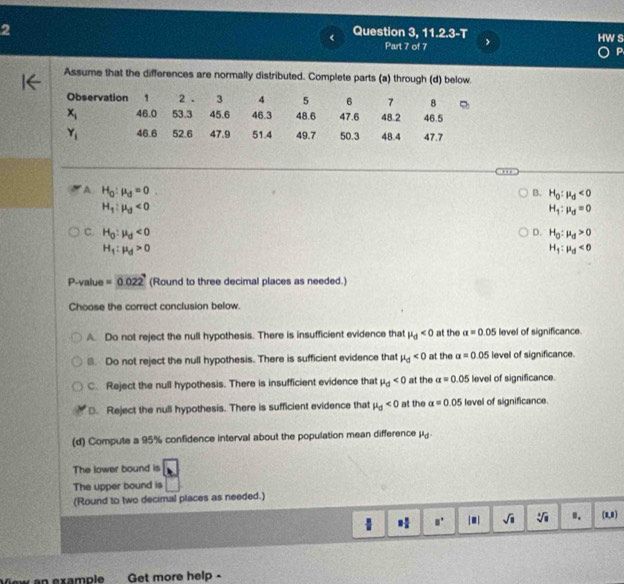 Question 3, 11.2.3-T HW S
< Part 7 of 7 >
P
Assume that the differences are normally distributed. Complete parts (a) through (d) below.
Observation 1 2 . 3 4 5 6 7 8
x_i 46.0 53.3 45.6 46.3 48.6 47.6 48.2 46.5
Y_1 46.6 52.6 47.9 51.4 49.7 50.3 48.4 47.7
A H_0:mu _d=0
B. H_0:mu _d<0</tex>
H_1:mu _d<0</tex>
H_1:mu _d=0
C. H_0:mu _d<0</tex> H_0:mu _d>0
D.
H_1:mu _d>0
H_1:mu _d<0</tex>
P -value =0.022 (Round to three decimal places as needed.)
Choose the correct conclusion below.
A. Do not reject the null hypothesis. There is insufficient evidence that mu _d<0</tex> at the a=0.05 level of significance.
B. Do not reject the null hypothesis. There is sufficient evidence that mu _d<0</tex> at the alpha =0.05 level of significance.
C. Reject the null hypothesis. There is insufficient evidence that mu _d<0</tex> at the alpha =0.05 level of significance.
D. Reject the null hypothesis. There is sufficient evidence that mu _0<0</tex> at the alpha =0.05 level of significance.
(d) Compute a 95% confidence interval about the population mean difference mu _d. 
The lower bound is
The upper bound is
(Round to two decimal places as needed.)
1 = □ /□   □° sqrt(□ ) sqrt[4](□ ) 0. (1,1)
View an example Get more help -