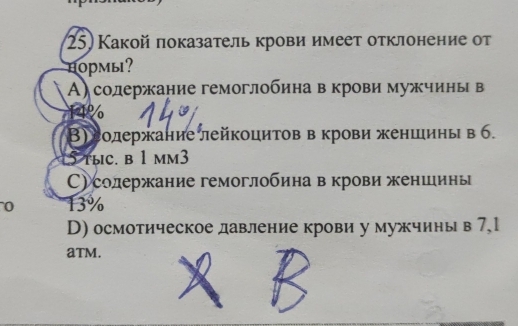 Какой показатель крови имеет отклонение от
hoрмы?
А)содержание гемоглобина в крови мужчины в
1l%
В) еолержание лейкоцитов в крови женшинь в б.
5 tыc. b 1 mm3
С)солержание гемоглобина в крови женшинь
0 13%
D) осмотическое давление крови у мужчины в 7,1
aTM.