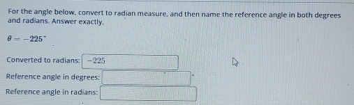 For the angle below, convert to radian measure, and then name the reference angle in both degrees 
and radians. Answer exactly.
θ =-225°
Converted to radians: -225 f(x)= □ /□  
Reference angle in degrees: □°
Reference angle in radians: □