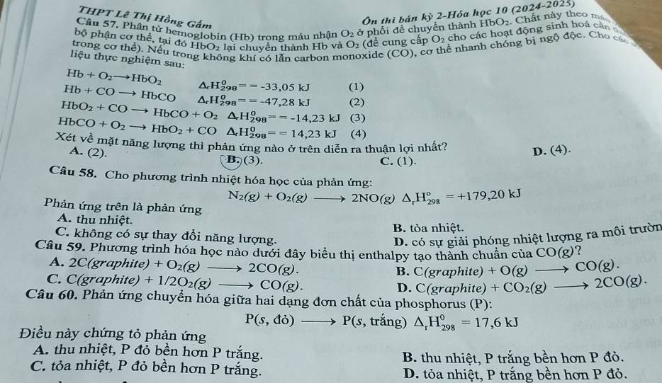 THPT Lê Thị Hồng Gấm
Ôn thì bán ky 2-Hóa học 10 (2 2024-2025)
Câu 57. Phân tử hemoglobin (Hb) trong máu nhận O_2 ở phối để chuyển thành HbO_2 Chất này theo má
bộ phận cơ thể, tại đó HbO_2 lại chuyển thành Hb và O_2 (đề cung cấp O_2 cho các hoạt động sinh hoá cản  
trong cơ thể). Nếu trong không khí có lẫn carbon monoxide (CO) 0, cơ thể nhanh chóng bị ngộ độc. Cho các 
liệu thực nghiệm sau:
Hb+O_2to HbO_2 △ _r H_(298)^0==-33,05kJ (1)
Hb+COto HbCO △ _rH_(298)^o==-47,28kJ
HbO_2+COto HbCO+O_2△ _rH_(298)^o==-14,23kJ (2)
(3)
HbCO+O_2to HbO_2+CO△ _rH_(298)^0==14,23kJ (4)
Xét về mặt năng lượng thì phản ứng nào ở trên diễn ra thuân lợi nhất? D. (4).
A. (2).
B.)(3). C. (1).
Câu 58. Cho phương trình nhiệt hóa học của phản ứng:
N_2(g)+O_2(g)to 2NO(g)△ _rH_(298)°=+179,20kJ
Phản ứng trên là phản ứng
A. thu nhiệt.
B. tỏa nhiệt.
C. không có sự thay đổi năng lượng. D. có sự giải phóng nhiệt lượng ra môi trườn
Câu 59. Phương trình hóa học nào dưới đây biểu thị enthalpy tạo thành chuẩn của CO(g) ?
A. 2C(graphite) +O_2(g)to 2CO(g).
B. C(graphit e) +O(g)to CO(g).
C. C(graphite)+1/2O_2(g)to CO(g). +CO_2(g)to 2CO(g).
D. C(graphite
Câu 60. Phản ứng chuyển hóa giữa hai dạng đơn chất của phosphorus (P):
P(s,do)to P(s , trắng) △ _rH_(298)^0=17,6kJ
Điều này chứng tỏ phản ứng
A. thu nhiệt, P đỏ bền hơn P trắng.
B. thu nhiệt, P trắng bền hơn P đỏ.
C. tỏa nhiệt, P đỏ bền hơn P trắng. D. tỏa nhiệt, P trắng bền hơn P đỏ.