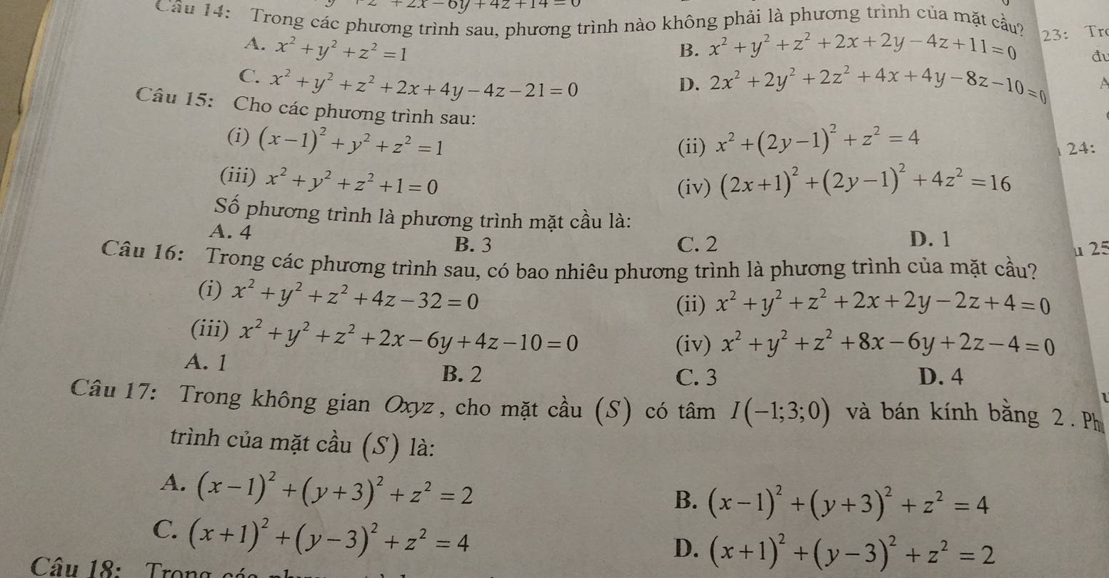 z+2x-6y+4z+14=0
Cầu 14: Trong các ph trình nào không phải là phương trình của mặt cầu?
A. x^2+y^2+z^2=1 x^2+y^2+z^2+2x+2y-4z+11=0 23: Tr
B.
đu
C. x^2+y^2+z^2+2x+4y-4z-21=0 2x^2+2y^2+2z^2+4x+4y-8z-10=0 A
D.
Câu 15: Cho các phương trình sau:
(i) (x-1)^2+y^2+z^2=1 x^2+(2y-1)^2+z^2=4
(ii)  24:
(iii) x^2+y^2+z^2+1=0 (2x+1)^2+(2y-1)^2+4z^2=16
(iv)
Số phương trình là phương trình mặt cầu là:
A. 4 B. 3
C. 2 D. 1
u 25
Câu 16: Trong các phương trình sau, có bao nhiêu phương trình là phương trình của mặt cầu?
(i) x^2+y^2+z^2+4z-32=0
(ii) x^2+y^2+z^2+2x+2y-2z+4=0
(iii) x^2+y^2+z^2+2x-6y+4z-10=0
(iv) x^2+y^2+z^2+8x-6y+2z-4=0
A. 1 B. 2
C. 3 D. 4
Câu 17: Trong không gian Oxyz, cho mặt cầu (S) có tâm I(-1;3;0) và bán kính bằng 2. Ph
trình của mặt cầu (S) là:
A. (x-1)^2+(y+3)^2+z^2=2
B. (x-1)^2+(y+3)^2+z^2=4
C. (x+1)^2+(y-3)^2+z^2=4
D. (x+1)^2+(y-3)^2+z^2=2
Câu 18: Trong