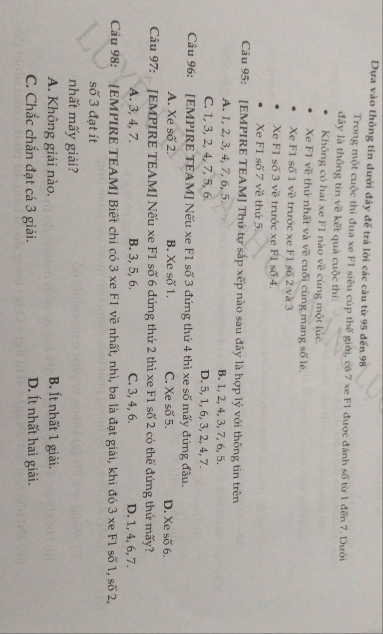Dựa vào thông tin dưới đây để trả lời các câu từ 95 đến 98
Trong một cuộc thi đua xe F1 siêu cúp thế giới, có 7 xe F1 được đánh số từ 1 đến 7. Dưới
đây là thông tin về kết quả cuộc thi:
Không có hai xe F1 nào về cùng một lúc.
Xe F1 về thứ nhất và về cuối cùng mang số lẻ.
Xe F1 số 1 về trước xe F1 số 2 và 3
Xe F1 số 3 về trước xe F1 số 4.
Xe F1 số 7 về thứ 5.
Câu 95: [EMPIRE TEAM] Thứ tự sắp xếp nào sau đây là hợp lý với thông tin trên
A. 1, 2, 3, 4, 7, 6, 5. B. 1, 2, 4, 3, 7, 6, 5.
C. 1, 3, 2, 4, 7, 5, 6. D. 5, 1, 6, 3, 2, 4, 7.
Câu 96: [EMPIRE TEAM] Nếu xe F1 số 3 đứng thứ 4 thì xe số mấy đứng đầu.
A. Xe số 2. B. Xe số 1. C. Xe số 5. D. Xe số 6.
Câu 97: [EMPIRE TEAM] Nếu xe F1 số 6 đứng thứ 2 thì xe F1 số 2 có thể đứng thứ mấy?
A. 3, 4, 7. B. 3, 5, 6. C. 3, 4, 6. D. 1, 4, 6, 7.
Câu 98: [EMPIRE TEAM] Biết chi có 3 xe F1 về nhất, nhì, ba là đạt giải, khi đó 3 xe F1 số 1, số 2,
số 3 đạt ít
nhất mấy giải?
A. Không giải nào. B. Ít nhất 1 giải.
C. Chắc chắn đạt cả 3 giải.
D. Ít nhất hai giải.