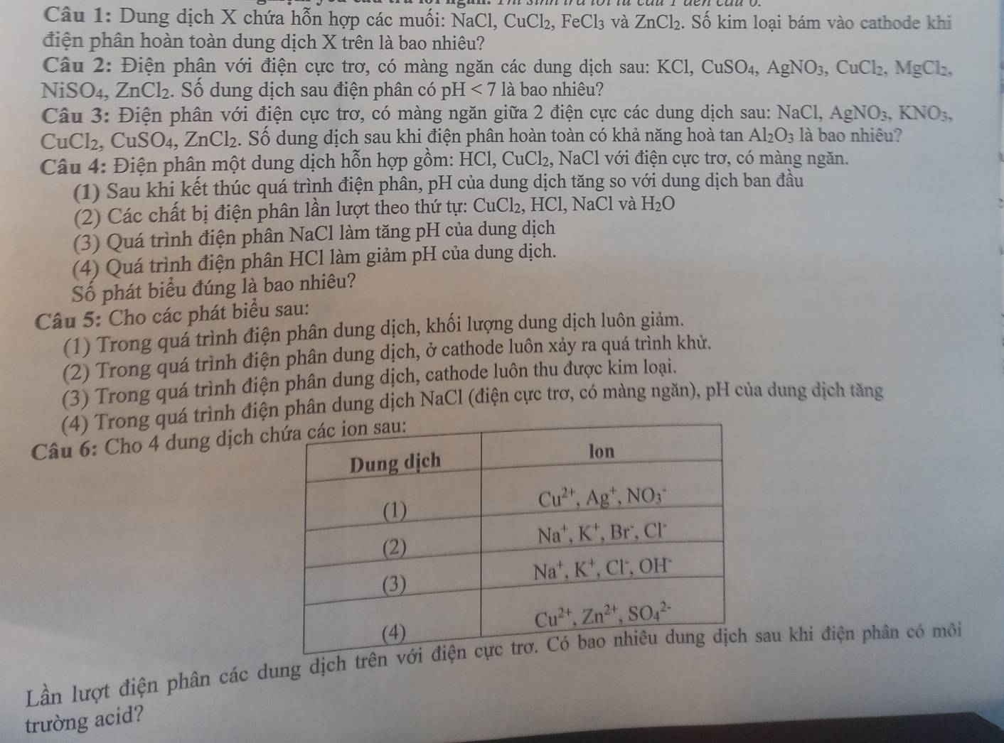 Dung dịch X chứa hỗn hợp các muối: N NaCl,CuCl_2,FeCl_3 và ZnCl_2. Số kim loại bám vào cathode khi
điện phân hoàn toàn dung dịch X trên là bao nhiêu?
Câu 2: Điện phân với điện cực trơ, có màng ngăn các dung dịch sau: KCl,CuSO_4,AgNO_3,CuCl_2,MgCl_2.
NiS O_4, ZnCl_2.  Số dung dịch sau điện phân có pH <7</tex> là bao nhiêu?
Câu 3: Điện phân với điện cực trơ, có màng ngăn giữa 2 điện cực các dung dịch sau: NaCl,AgNO_3,KNO_3,
uCl_2, CuSO_4 ,ZnCl_2. Số dung dịch sau khi điện phân hoàn toàn có khả năng hoà tan Al_2O_3 là bao nhiêu?
Câu 4: Điện phân một dung dịch hỗn hợp gồm: HCl,CuCl_2 , NaCl với điện cực trơ, có màng ngăn.
(1) Sau khi kết thúc quá trình điện phân, pH của dung dịch tăng so với dung dịch ban đầu
(2) Các chất bị điện phân lần lượt theo thứ tự: CuCl_2, HCl, NaCl và H_2O
(3) Quá trình điện phân NaCl làm tăng pH của dung dịch
(4) Quá trình điện phân HCl làm giảm pH của dung dịch.
Số phát biểu đúng là bao nhiêu?
Câu 5: Cho các phát biểu sau:
(1) Trong quá trình điện phân dung dịch, khối lượng dung dịch luôn giảm.
(2) Trong quá trình điện phân dung dịch, ở cathode luôn xảy ra quá trình khử.
(3) Trong quá trình điện phân dung dịch, cathode luôn thu được kim loại.
(4) Trong quá trình điện phân dung dịch NaCl (điện cực trơ, có màng ngăn), pH của dung dịch tăng
Câu 6: Cho 4 dung dịch c
Lần lượt điện phân các dung dịch trênsau khi điện phân có môi
trường acid?