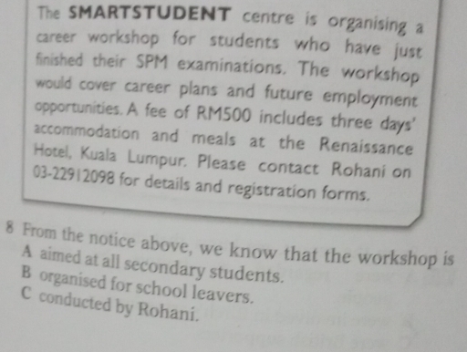 The SMARTSTUDENT centre is organising a
career workshop for students who have just
finished their SPM examinations. The workshop
would cover career plans and future employment
opportunities. A fee of RM500 includes three days '
accommodation and meals at the Renaissance
Hotel, Kuala Lumpur. Please contact Rohani on
03-22912098 for details and registration forms.
8 From the notice above, we know that the workshop is
A aimed at all secondary students.
B organised for school leavers.
C conducted by Rohani.