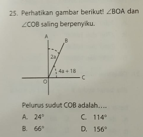 Perhatikan gambar berikut! ∠ BOA dan
∠ COB saling berpenyiku.
Pelurus sudut COB adalah…..
A. 24° C. 114°
B. 66° D. 156°