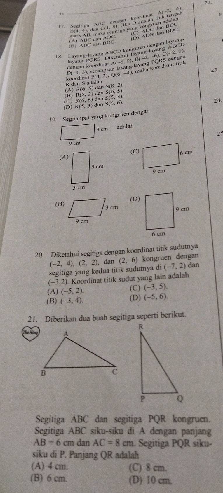 22
44
17. Segitiga ABC dengan koordinat A(-2,4).
B(4,4) dan C(1, 8). Jika D adalah titik tengal
(C) ADC dan BDC 
garis AB, maka segitiga yang kongruen adalah
(A) ABC dan △ DO (D) ADB dan BDC.
(B) ABC dan BDC
18. Layang-layang ABCD konguren dengan layang-
C(-2,0),
layang PQRS Diketahui layang-layang ABCD
D(-4,3) sedangkan layang-layang PQRS dengan (-6,0),B(-4,-6),
dengan koordinat 
23.
koordinat P(4,2) Q(6,-4) ), maka koordinat titik
R dan S adalah
(A) R(6,5) dan S(8,2).
(B) R(8,2) dan S(6,5).
(C) R(6,6) dan S(5,3).
(D) R(5,3) dan S(6,6). 24.
19. Segiempat yang kongruen dengan
3 cm
adalah
25
9 cm
(D)
(B)
20. Diketahui segitiga dengan koordinat titik sudutnya
(-2,4),(2,2) 、 dan (2,6) kongruen dengan
segitiga yang kedua titik sudutnya di (-7,2) dan
(-3,2). Koordinat titik sudut yang lain adalah
(A) (-5,2).
(C) (-3,5).
(B) (-3,4).
(D) (-5,6).
21. Diberikan dua buah segitiga seperti berikut.
Segitiga ABC dan segitiga PQR kongruen.
Segitiga ABC siku-siku di A dengan panjang
AB=6cm dan AC=8cm Segitiga PQR siku-
siku di P. Panjang QR adalah
(A) 4 cm. (C) 8 cm.
(B) 6 cm. (D) 10 cm.