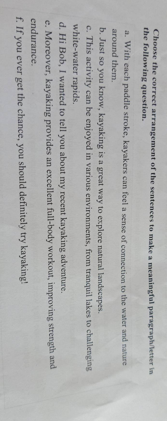 Choose the correct arrangement of the sentences to make a meaningful paragraph/letter in 
the following question. 
a. With each paddle stroke, kayakers can feel a sense of connection to the water and nature 
around them. 
b. Just so you know, kayaking is a great way to explore natural landscapes. 
c. This activity can be enjoyed in various environments, from tranquil lakes to challenging 
white-water rapids. 
d. Hi Bob, I wanted to tell you about my recent kayaking adventure. 
e. Moreover, kayaking provides an excellent full-body workout, improving strength and 
endurance. 
f. If you ever get the chance, you should definitely try kayaking!