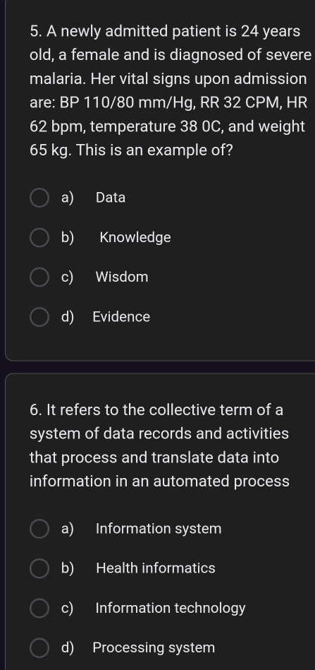 A newly admitted patient is 24 years
old, a female and is diagnosed of severe
malaria. Her vital signs upon admission
are: BP 110/80 mm/Hg, RR 32 CPM, HR
62 bpm, temperature 38 0C, and weight
65 kg. This is an example of?
a) Data
b) Knowledge
c) Wisdom
d) Evidence
6. It refers to the collective term of a
system of data records and activities
that process and translate data into
information in an automated process
a) Information system
b) Health informatics
c) Information technology
d) Processing system