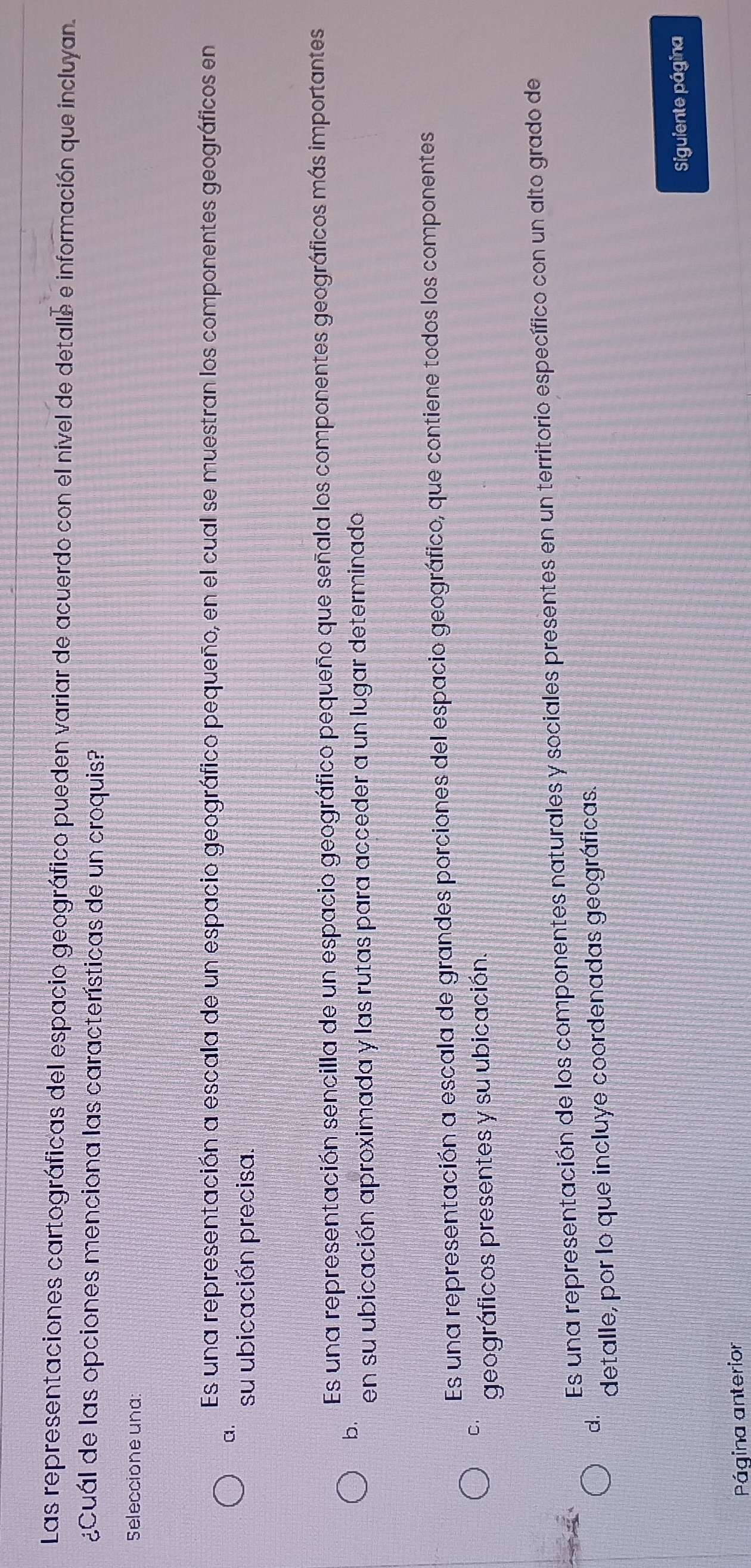 Las representaciones cartográficas del espacio geográfico pueden variar de acuerdo con el nivel de detalle e información que incluyan.
¿Cuál de las opciones menciona las características de un croquis?
Seleccione una
Es una representación a escala de un espacio geográfico pequeño, en el cual se muestran los componentes geográficos en
a.
su ubicación precisa.
Es una representación sencilla de un espacio geográfico pequeño que señala los componentes geográficos más importantes
b.
en su ubicación aproximada y las rutas para acceder a un lugar determinado
Es una representación a escala de grandes porciones del espacio geográfico, que contiene todos los componentes
C.
geográficos presentes y su ubicación.
Es una representación de los componentes naturales y sociales presentes en un territorio específico con un alto grado de
d.
detalle, por lo que incluye coordenadas geográficas.
Siguiente página
Página anterior
