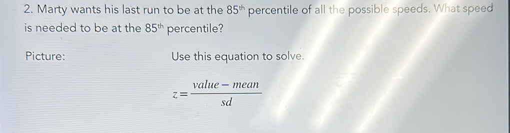 Marty wants his last run to be at the 85^(th) percentile of all the possible speeds. What speed 
is needed to be at the 85^(th) percentile? 
Picture: Use this equation to solve.
z= (value-mean)/sd 