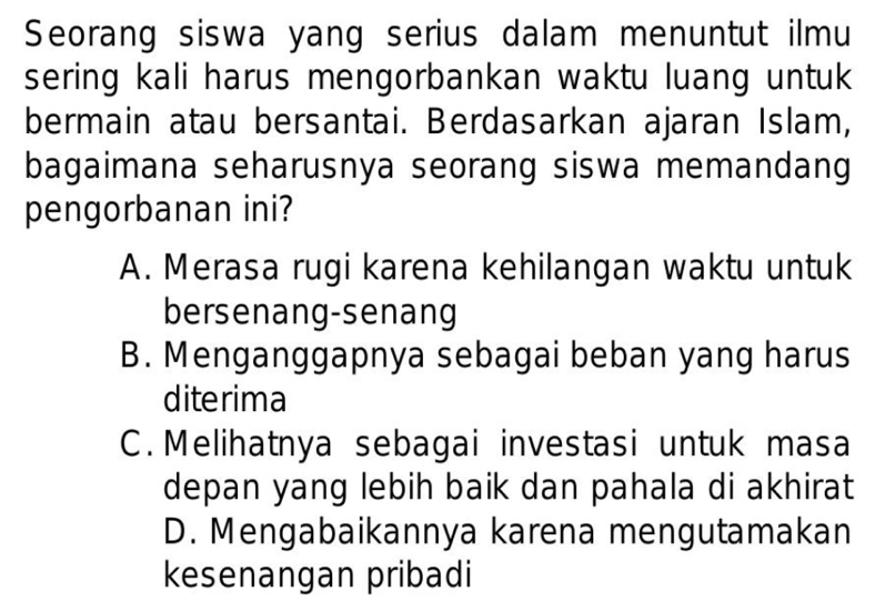 Seorang siswa yang serius dalam menuntut ilmu
sering kali harus mengorbankan waktu luang untuk
bermain atau bersantai. Berdasarkan ajaran Islam,
bagaimana seharusnya seorang siswa memandang
pengorbanan ini?
A. Merasa rugi karena kehilangan waktu untuk
bersenang-senang
B. Menganggapnya sebagai beban yang harus
diterima
C. Melihatnya sebagai investasi untuk masa
depan yang lebih baik dan pahala di akhirat
D. Mengabaikannya karena mengutamakan
kesenangan pribadi