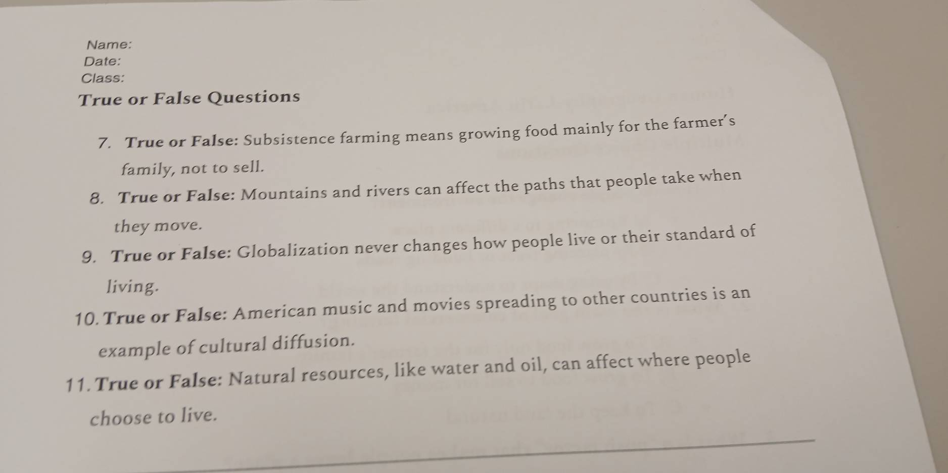 Name: 
Date: 
Class: 
True or False Questions 
7. True or False: Subsistence farming means growing food mainly for the farmer’s 
family, not to sell. 
8. True or False: Mountains and rivers can affect the paths that people take when 
they move. 
9. True or False: Globalization never changes how people live or their standard of 
living. 
10. True or False: American music and movies spreading to other countries is an 
example of cultural diffusion. 
11. True or False: Natural resources, like water and oil, can affect where people 
choose to live.