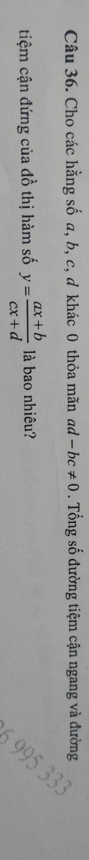 Cho các hằng số a, b, c, d khác 0 thỏa mãn ad 1-bc!= 0. Tổng số đường tiệm cận ngang và đường 
tiệm cận đứng của A ồ thị hàm số y= (ax+b)/cx+d  là bao nhiêu?