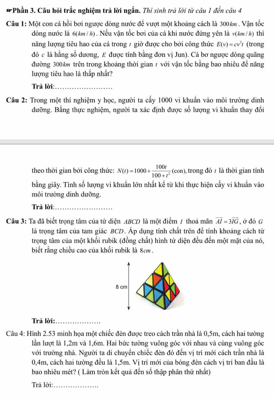 Phần 3. Câu hỏi trắc nghiệm trả lời ngắn. Thí sinh trả lời từ câu 1 đến câu 4
Câu 1: Một con cá hồi bơi ngược dòng nước để vượt một khoảng cách là 300km . Vận tốc
dòng nước là 6(km/h). Nếu vận tốc bơi của cá khi nước đứng yên là v(km/h) thì
năng lượng tiêu hao của cá trong 7 giờ được cho bởi công thức E(v)=cv^3t (trong
đó c là hằng số dương, E được tính bằng đơn vị Jun). Cá bơ ngược dòng quãng
đường 300km trên trong khoảng thời gian 7 với vận tốc bằng bao nhiêu đề năng
lượng tiêu hao là thấp nhất?
Trả lời:_
Câu 2: Trong một thí nghiệm y học, người ta cấy 1000 vi khuẩn vào môi trường dinh
dưỡng. Bằng thực nghiệm, người ta xác định được số lượng vi khuẩn thay đổi
theo thời gian bởi công thức: N(t)=1000+ 100t/100+t^2 (con) ), trong đó 7 là thời gian tính
bằng giây. Tính số lượng vi khuẩn lớn nhất kể từ khi thực hiện cấy vi khuẩn vào
môi trường dinh dưỡng.
Trả lời:_
Câu 3: Ta đã biết trọng tâm của tứ diện ABCD là một điểm / thoả mãn vector AI=3vector IG , ở đó G
là trọng tâm của tam giác BCD. Áp dụng tính chất trên đề tính khoảng cách từ
trọng tâm của một khối rubik (đồng chất) hình tứ diện đều đến một mặt của nó,
biết rằng chiều cao của khối rubik là 8cm .
Trả lời:_
Câu 4: Hình 2.53 minh họa một chiếc đèn được treo cách trần nhà là 0,5m, cách hai tường
lần lượt là 1,2m và 1,6m. Hai bức tường vuông góc với nhau và cùng vuông góc
với trường nhà. Người ta di chuyền chiếc đèn đó đến vị trí mới cách trần nhà là
0,4m, cách hai tường đều là 1,5m. Vị trí mới của bóng đèn cách vị trí ban đầu là
bao nhiêu mét? ( Làm tròn kết quả đến số thập phân thứ nhất)
Trả lời:_