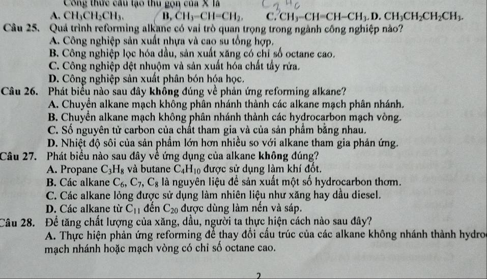 Công thức câu tạo thu gọn của X là
A. CH_3CH_2CH_3. B, CH_3-CH=CH_2, C. CH_3-CH=CH-CH_3.D.CH_3CH_2CH_3.
Câu 25. Quá trình reforming alkane có vai trò quan trọng trong ngành công nghiệp nào?
A. Công nghiệp sản xuất nhựa và cao su tổng hợp,
B. Công nghiệp lọc hóa dầu, sản xuất xăng có chỉ số octane cao.
C. Công nghiệp dệt nhuộm và sản xuất hóa chất tấy rửa.
D. Công nghiệp sản xuất phân bón hóa học.
Câu 26. Phát biểu nào sau đây không đúng về phản ứng reforming alkane?
A. Chuyền alkane mạch không phân nhánh thành các alkane mạch phân nhánh.
B. Chuyển alkane mạch không phân nhánh thành các hydrocarbon mạch vòng.
C. Số nguyên tử carbon của chất tham gia và của sản phẩm bằng nhau.
D. Nhiệt độ sôi của sản phầm lớn hơn nhiều so với alkane tham gia phản ứng.
Câu 27. Phát biểu nào sau đây về ứng dụng của alkane không đúng?
A. Propane C_3H_8 và butane C_4H_10 được sử dụng làm khí đốt.
B. Các alkane C_6,C_7,C_8 là nguyên liệu để sản xuất một số hydrocarbon thơm.
C. Các alkane lỏng được sử dụng làm nhiên liệu như xăng hay dầu diesel.
D. Các alkane từ C_11 đến C_20 được dùng làm nến và sáp.
Câu 28. Để tăng chất lượng của xăng, dầu, người ta thực hiện cách nào sau đây?
A. Thực hiện phản ứng reforming để thay đổi cấu trúc của các alkane không nhánh thành hydro
mạch nhánh hoặc mạch vòng có chỉ số octane cao.