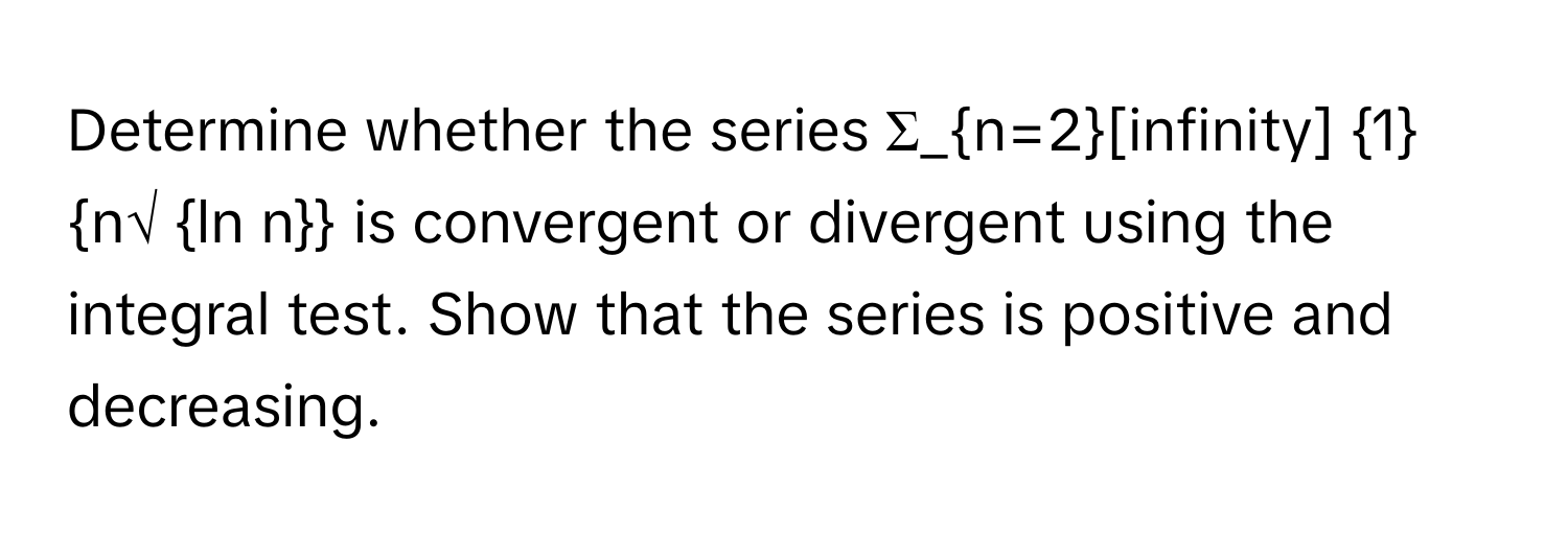 Determine whether the series  Σ_n=2[infinity]  1n√ ln n is convergent or divergent using the integral test. Show that the series is positive and decreasing.