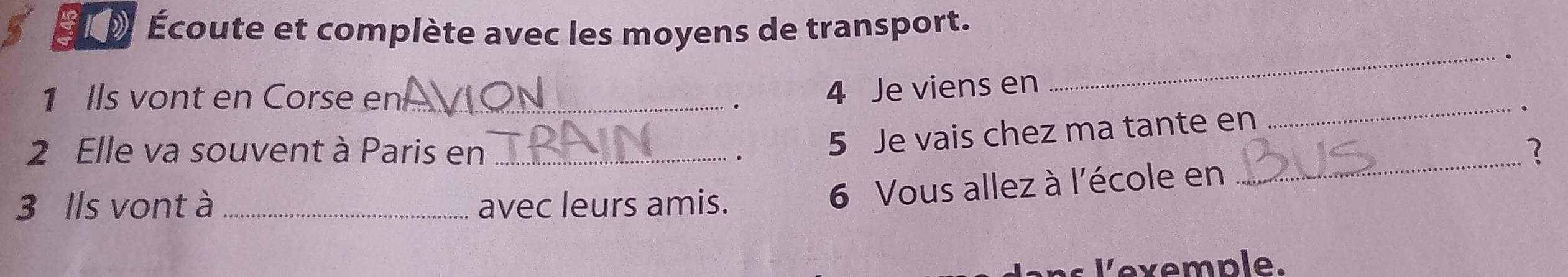 ELD Écoute et complète avec les moyens de transport. 
_ 
. 
_ 
1 Ils vont en Corse en_ 
4 Je viens en 
_ 
2 Elle va souvent à Paris en_ 
5 Je vais chez ma tante en 
3 Ils vont à _avec leurs amis. 
6 Vous allez à l'école en 
x emple.