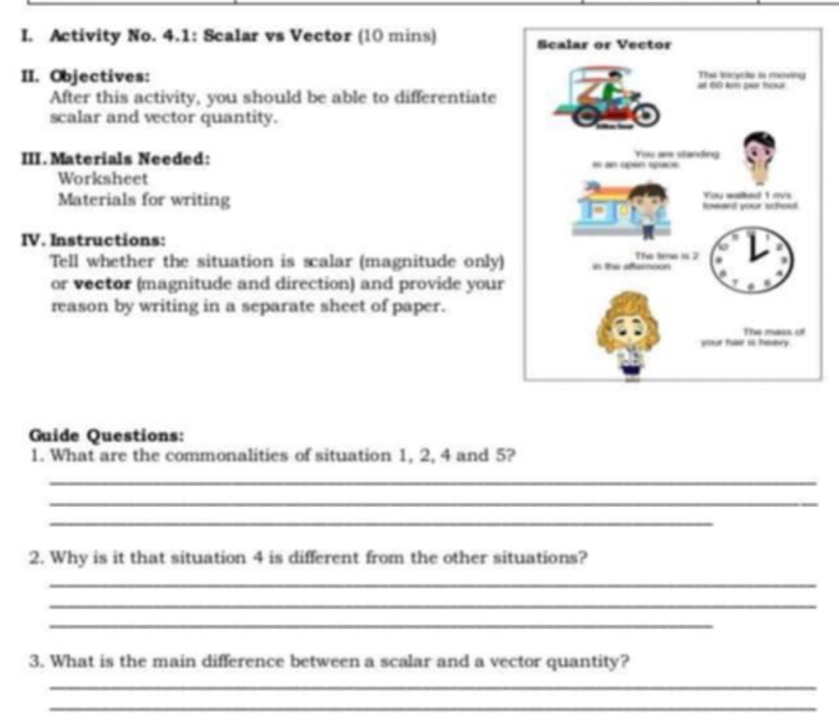 Activity No. 4.1: Scalar vs Vector (10 mins) 
II. Objectives: 
After this activity, you should be able to differentiate 
scalar and vector quantity. 
III. Materials Needed: 
Worksheet 
Materials for writing 
IV. Instructions: 
Tell whether the situation is scalar (magnitude only) 
or vector (magnitude and direction) and provide your 
reason by writing in a separate sheet of paper. 
Guide Questions: 
1. What are the commonalities of situation 1, 2, 4 and 5? 
_ 
_ 
_ 
2. Why is it that situation 4 is different from the other situations? 
_ 
_ 
_ 
3. What is the main difference between a scalar and a vector quantity? 
_ 
_