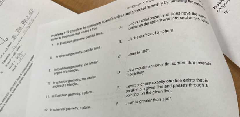 Unit Review A: Angil
_ roblems 7-12 Complete the statements about Euclidean and spherical geometry by matcring the sent
Proble
congrue
15.
center as the sphere and intersect at two poin
a _A do not exist because all lines have the same
a
starter to the phrase that makes it true.
B. is the surface of a sphere.
7. In Euclidean geometry, parallel lines.
___ _8. In spherical geometry, parallel lines..

9. IIn Euclidean geometry, the interior C. ...sum to 180°. 
angles of a triangle...
D. ...is a two-dimensional flat surface that extends
_
10. In spherical geometry, the interior indefinitely.
E. mexist because exactly one line exists that is
a”
angles of a triangle..
11. In Euclidean geometry, a plane... parallel to a given line and passes through a
point not on the given line.
12. In spherical geometry, a plane... F. sum to greater than 180°.