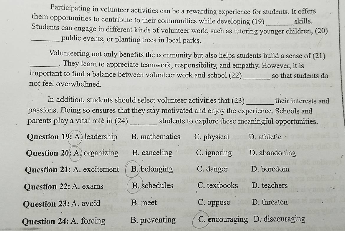 Participating in volunteer activities can be a rewarding experience for students. It offers
them opportunities to contribute to their communities while developing (19) _skills.
Students can engage in different kinds of volunteer work, such as tutoring younger children, (20)
_public events, or planting trees in local parks.
Volunteering not only benefits the community but also helps students build a sense of (21)
_. They learn to appreciate teamwork, responsibility, and empathy. However, it is
important to find a balance between volunteer work and school (22) _so that students do
not feel overwhelmed.
In addition, students should select volunteer activities that (23) _their interests and
passions. Doing so ensures that they stay motivated and enjoy the experience. Schools and
parents play a vital rolè in (24)_ students to explore these meaningful opportunities.
Question 19 : A) leadership B. mathematics C. physical D. athletic·
Question 20: A. organizing B. canceling C. ignoring D. abandoning
Question 21: A. excitement B. belonging C. danger D. boredom
Question 22:A . exams B. schedules C. textbooks D. teachers
Question 23:A . avoid B. meet C. oppose D. threaten
Question 24:A . forcing B. preventing C. encouraging D. discouraging