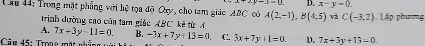 x+2y-3=0. D. x-y=0. 
Cầu 44: Trong mặt phẳng với hệ tọa độ Oxy, cho tam giác ABC có A(2;-1), B(4;5) và C(-3;2) Lập phương
trình đường cao của tam giác ABC kẻ từ A.
A. 7x+3y-11=0. B. -3x+7y+13=0. C. 3x+7y+1=0. D. 7x+3y+13=0. 
Câu 45: Trong mặt pnh ẳng