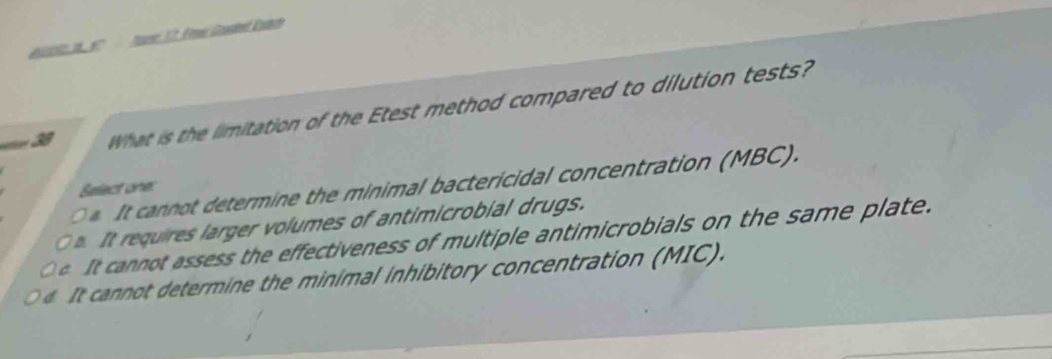 us 12. Fne Goted Eann
What is the limitation of the Etest method compared to dilution tests?
annot determine the minimal bactericidal concentration (MBC). Select one:
requires larger volumes of antimicrobial drugs.
It cannot assess the effectiveness of multiple antimicrobials on the same plate.
cannot determine the minimal inhibitory concentration (MIC).