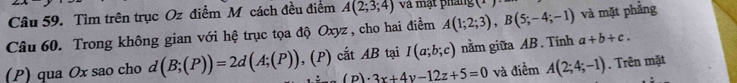 Tìm trên trục Oz điểm M cách đều điểm A(2;3;4) và mạt pháng 1°
Câu 60. Trong không gian với hệ trục tọa độ Oxyz , cho hai điểm A(1;2;3), B(5;-4;-1) và mặt phẳng 
(P) qua Ox sao cho d(B;(P))=2d(A;(P)) , (P) cắt AB tại I(a;b;c) nằm giữa AB. Tính a+b+c.
(p)· 3x+4y-12z+5=0 và điểm A(2;4;-1). Trên mặt