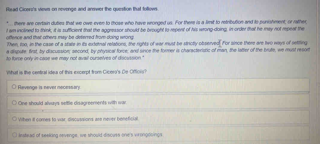 Read Cicero's views on revenge and answer the question that follows.
".. there are certain duties that we owe even to those who have wronged us. For there is a limit to retribution and to punishment; or rather,
I am inclined to think, it is sufficient that the aggressor should be brought to repent of his wrong-doing, in order that he may not repeat the
offence and that others may be deterred from doing wrong.
Then, too, in the case of a state in its external relations, the rights of war must be strictly observed. For since there are two ways of settling
a dispute: first, by discussion; second, by physical force; and since the former is characteristic of man, the latter of the brute, we must resort
to force only in case we may not avail ourselves of discussion."
What is the central idea of this excerpt from Cicero's De Officiis?
Revenge is never necessary
One should always settle disagreements with war
When it comes to war, discussions are never beneficial.
Instead of seeking revenge, we should discuss one's wrongdoings