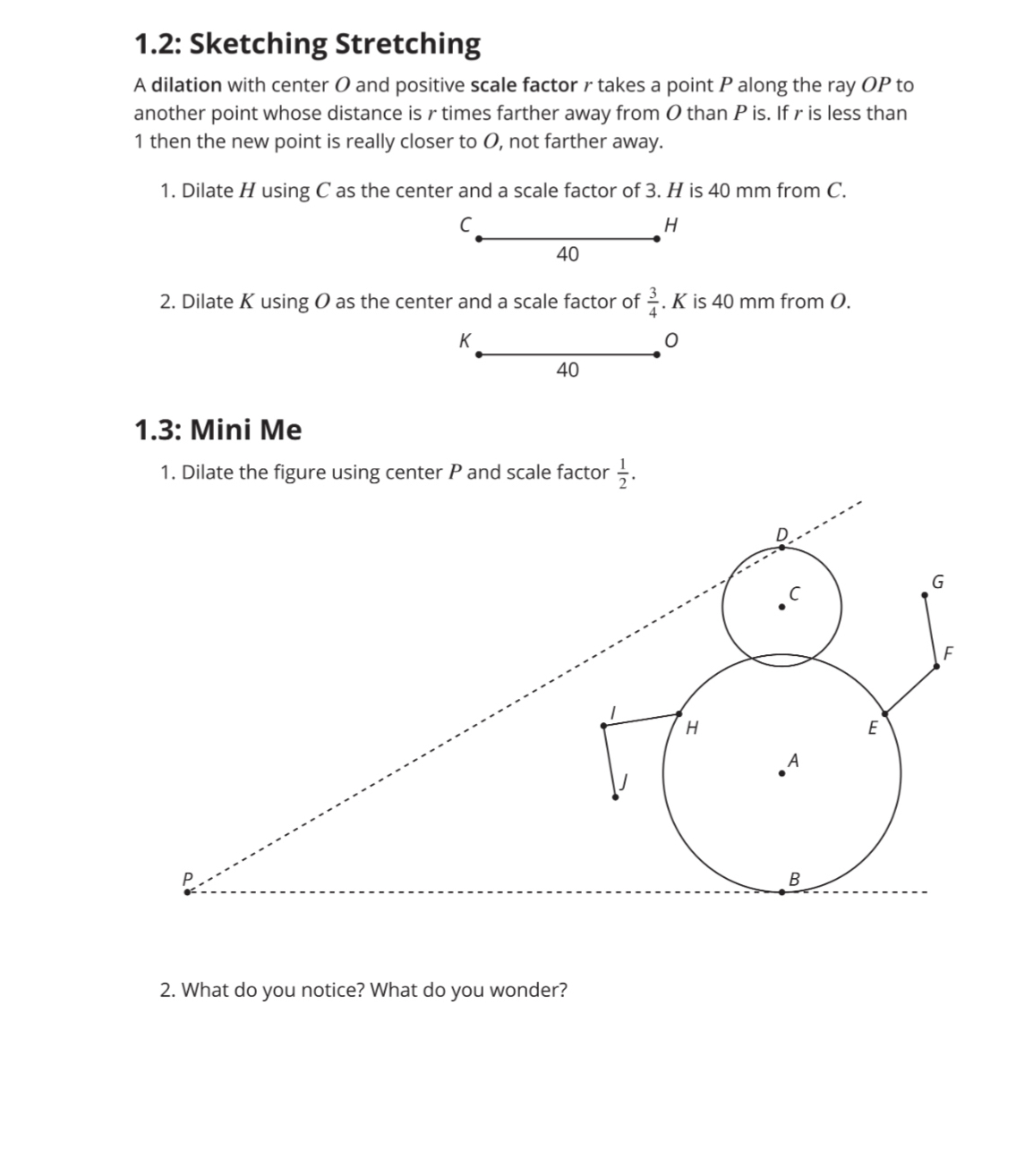 1.2: Sketching Stretching
A dilation with center O and positive scale factor r takes a point P along the ray OP to
another point whose distance is r times farther away from O than P is. If r is less than
1 then the new point is really closer to O, not farther away.
1. Dilate H using C as the center and a scale factor of 3. H is 40 mm from C.
C
H
40
2. Dilate K using O as the center and a scale factor of  3/4 . K is 40 mm from O.
K
0
40
1.3: Mini Me
2. What do you notice? What do you wonder?