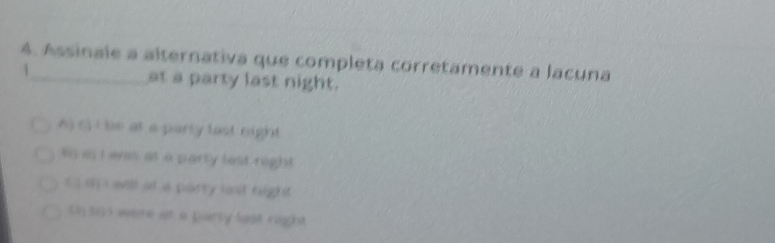 Assinale a alternativa que completa corretamente a lacuna
1
at a party last night.
A) () I bie at a party last night
B) as I eves at a party lest right
( ) () I will at a party last right
t t i were at a party last right.