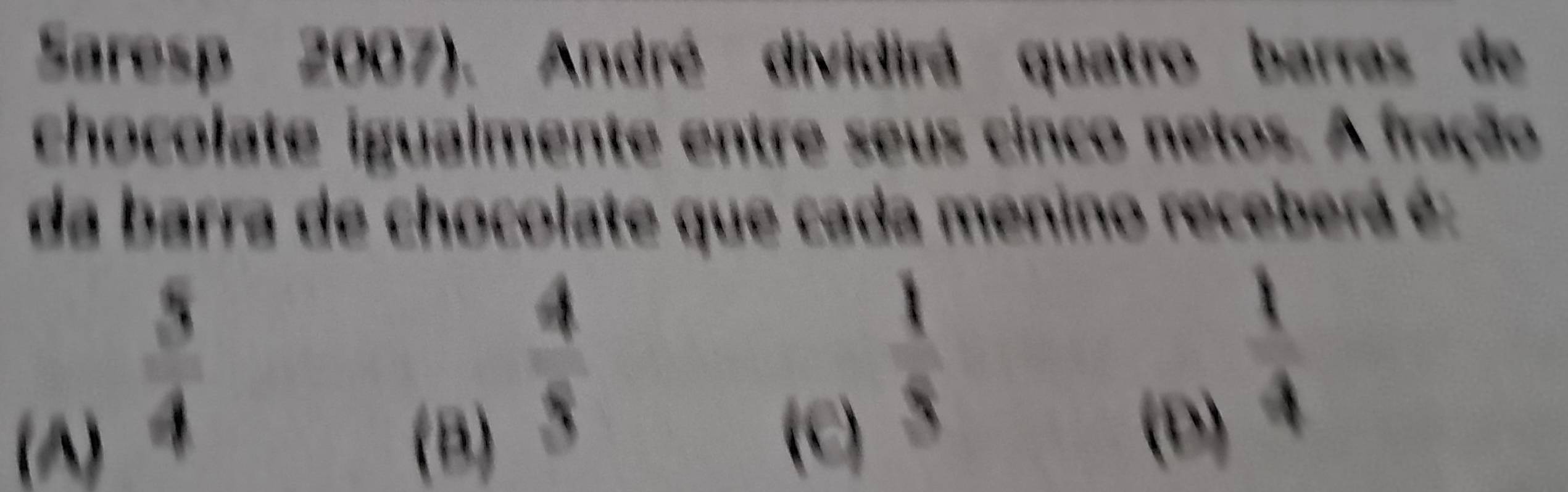 Saresp 2007). André dividirá quatro barras de
chocolate igualmente entre seus cinco netos. A fração
da barra de chocolate que cada menino receberá é:
 3/4 
(A) (B)
 4/3 
 1/4 
(c) 5 (D)