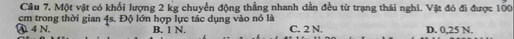 Một vật có khối lượng 2 kg chuyển động thẳng nhanh dần đều từ trạng thái nghi. Vật đó đi được 100
cm trong thời gian 4s. Độ lớn hợp lực tác dụng vào nó là
④. 4 N. B. 1 N. C. 2 N. D. 0,25 N.