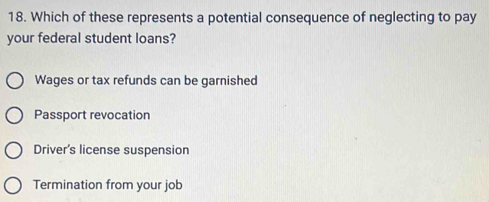 Which of these represents a potential consequence of neglecting to pay
your federal student loans?
Wages or tax refunds can be garnished
Passport revocation
Driver's license suspension
Termination from your job