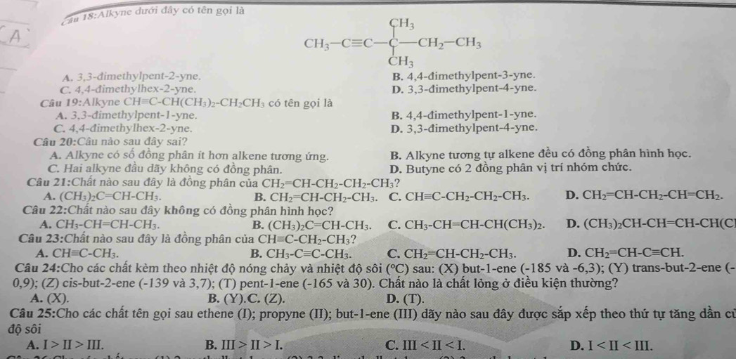 Cầu 18:Alkyne đưới đây có tên gọi là
CH_3-Cequiv C-beginarrayl H_3 -CH_2-CH_3 CH_3endarray.
A. 3,3-dimethylpent-2-yne. B. 4,4-đimethylpent-3-yne.
C. 4,4-đimethylhex-2-yne. D. 3,3-dimethylpent-4-yne.
Câu 19:Alkyne CHequiv C-CH(CH_3)_2-CH_2CH_3 có tên gọi là
A. 3,3-dimethylpent-1-yne. B. 4,4-đimethylpent-1-yne.
C. 4,4-đimethylhex-2-yne. D. 3,3-đimethylpent-4-yne.
Câu 20:Câu nào sau đây sai?
A. Alkyne có số đồng phân ít hơn alkene tương ứng. B. Alkyne tương tự alkene đều có đồng phân hình học.
C. Hai alkyne đầu dãy không có đồng phân. D. Butyne có 2 đồng phân vị trí nhóm chức.
Câu 21:Chất nào sau đây là đồng phân của CH_2=CH-CH_2-CH_2-CH_3 ?
A. (CH_3)_2C=CH-CH_3. B. CH_2=CH-CH_2-CH_3. C. CHequiv C-CH_2-CH_2-CH_3. D. CH_2=CH-CH_2-CH=CH_2.
Câu 22:Chất nào sau đây không có đồng phân hình học?
A. CH_3-CH=CH-CH_3. B. (CH_3)_2C=CH-CH_3. C. CH_3-CH=CH-CH(CH_3)_2. D. (CH_3)_2CH-CH=CH-CH(C
Câu 23:Chất nào sau đây là đồng phân của CHequiv C-CH_2-CH_3
A. CHequiv C-CH_3. B. CH_3-Cequiv C-CH_3. C. CH_2=CH-CH_2-CH_3. D. CH_2=CH-Cequiv CH.
Câu 24:Cho các chất kèm theo nhiệt độ nóng chảy và nhiệt độ sôi (^circ C) sau: (X) but-1-ene (-185va-6,3); (Y) trans-but-2-ene (-
0,9); (Z) cis-but-2-ene (-139 và 3,7); (T) pent-1-ene (-165 và 30). Chất nào là chất lỏng ở điều kiện thường?
A. (X). B. (Y).C. (Z). D. (T).
Câu 25:Cho các chất tên gọi sau ethene (I); propyne (II); but-1-ene (III) dãy nào sau đây được sắp xếp theo thứ tự tăng dần cử
độ sôi
A. I>II>III. B. III>II>I. C. III D. I