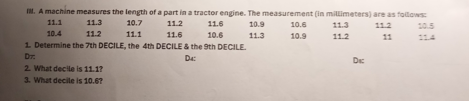 A machine measures the length of a part in a tractor engine. The measurement (in millimeters) are as follows:
11.1 11.3 10.7 11.2 11.6 10.9 10.6 11.3 11.2 10.5
10.4 11.2 11.1 11.6 10.6 11.3 10.9 11.2 11 11.4
1. Determine the 7th DECILE, the 4th DECILE & the 9th DECILE.
D7: D4: Da:
2. What decile is 11.1?
3. What decile is 10.6?