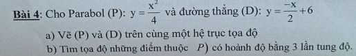 Cho Parabol (P): y= x^2/4  và đường thắng (D): y= (-x)/2 +6
a) Vẽ (P) và (D) trên cùng một hệ trục tọa độ
b) Tìm tọa độ những điểm thuộc P) có hoành độ bằng 3 lần tung độ.