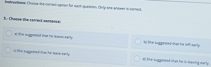 Instructions: Choose the correct option for each question. Only one answer is correct.
5.- Choose the correct sentence:
a) She suggested that he leaves early. b) She suggested that he left early.
c) She suggested that he leave early. d) She suggested that he is leaving early.